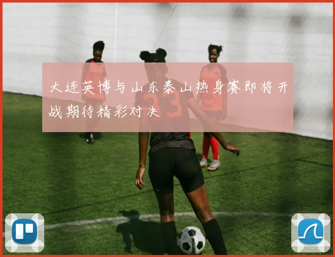 大连英博与山东泰山热身赛即将开战期待精彩对决