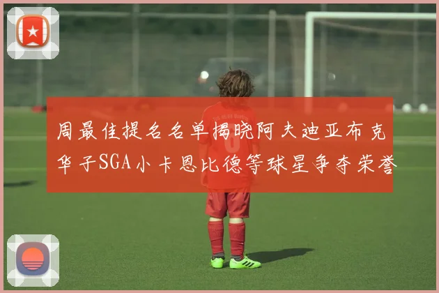 周最佳提名名单揭晓阿夫迪亚布克华子SGA小卡恩比德等球星争夺荣誉