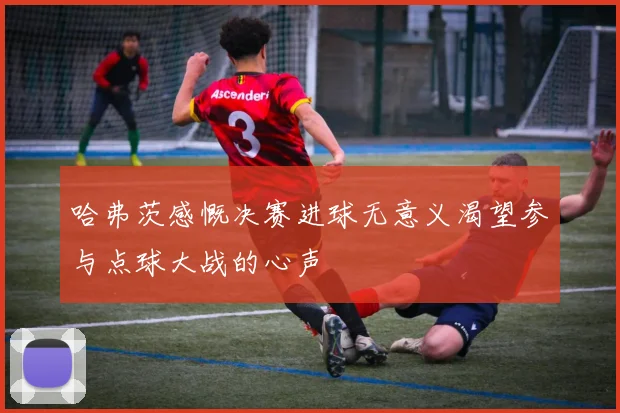 哈弗茨感慨决赛进球无意义渴望参与点球大战的心声