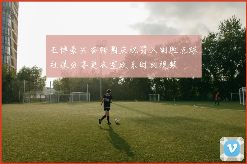 王博豪兴奋转圈庆祝罚入制胜点球社媒分享更衣室欢乐时刻视频