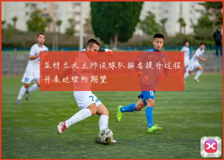 亚特兰大主帅谈球队排名提升过程并表达续约期望