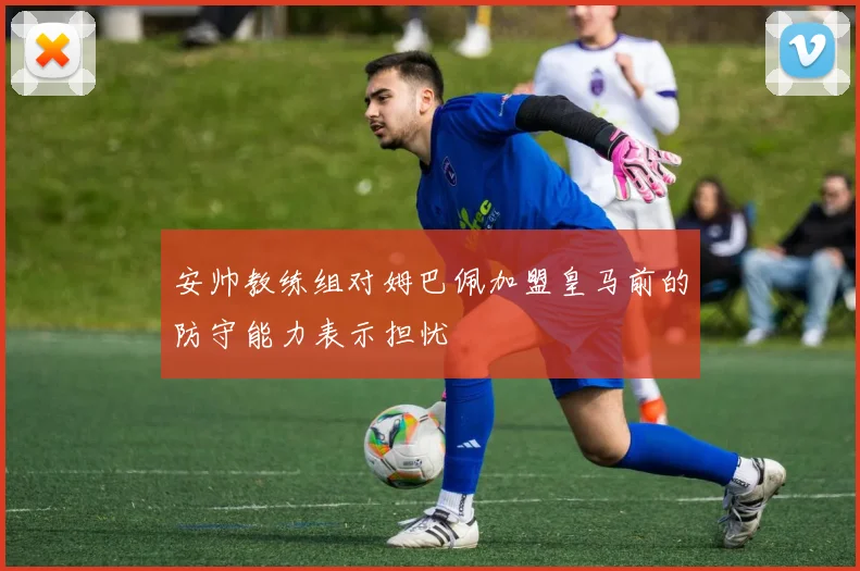 安帅教练组对姆巴佩加盟皇马前的防守能力表示担忧