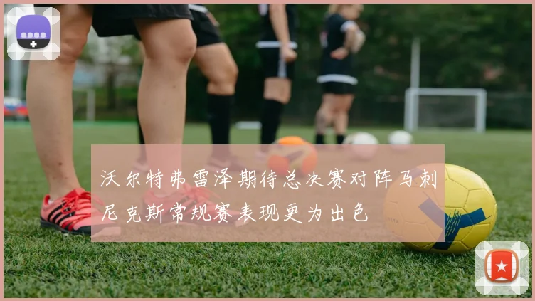 沃尔特弗雷泽期待总决赛对阵马刺尼克斯常规赛表现更为出色