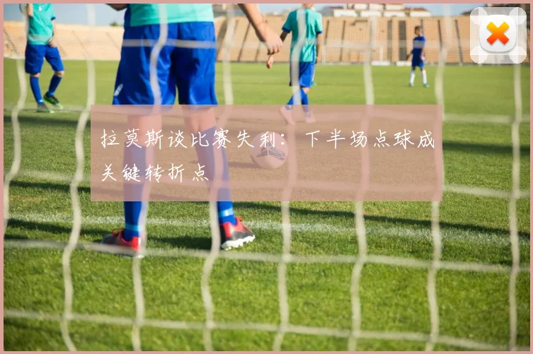 拉莫斯谈比赛失利：下半场点球成关键转折点