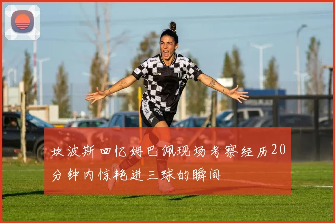 坎波斯回忆姆巴佩现场考察经历20分钟内惊艳进三球的瞬间