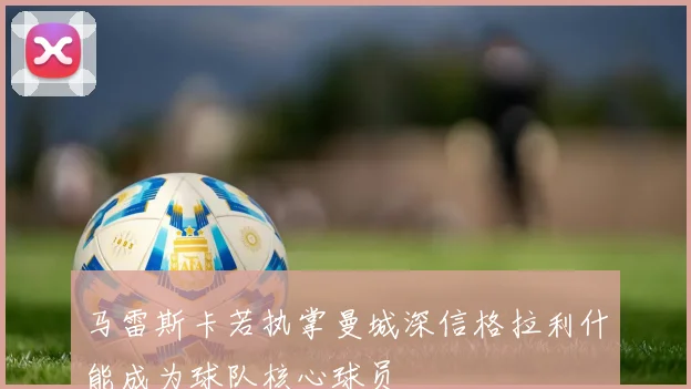 马雷斯卡若执掌曼城深信格拉利什能成为球队核心球员
