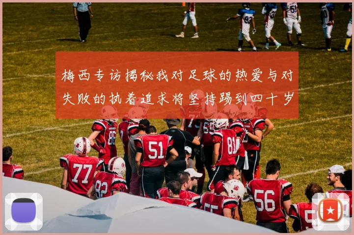 梅西专访揭秘我对足球的热爱与对失败的执着追求将坚持踢到四十岁